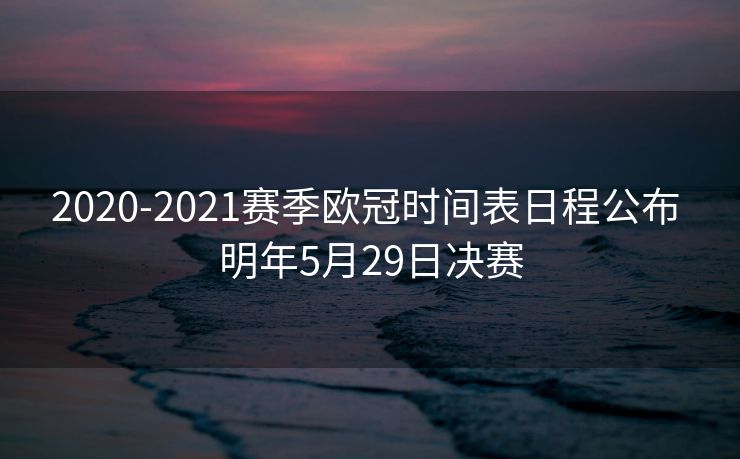 2020-2021赛季欧冠时间表日程公布 明年5月29日决赛