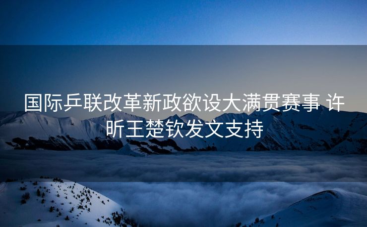 国际乒联改革新政欲设大满贯赛事 许昕王楚钦发文支持