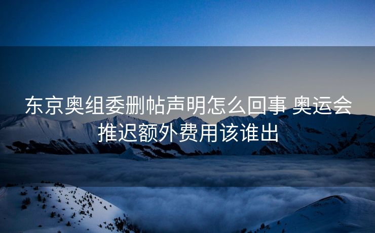 东京奥组委删帖声明怎么回事 奥运会推迟额外费用该谁出