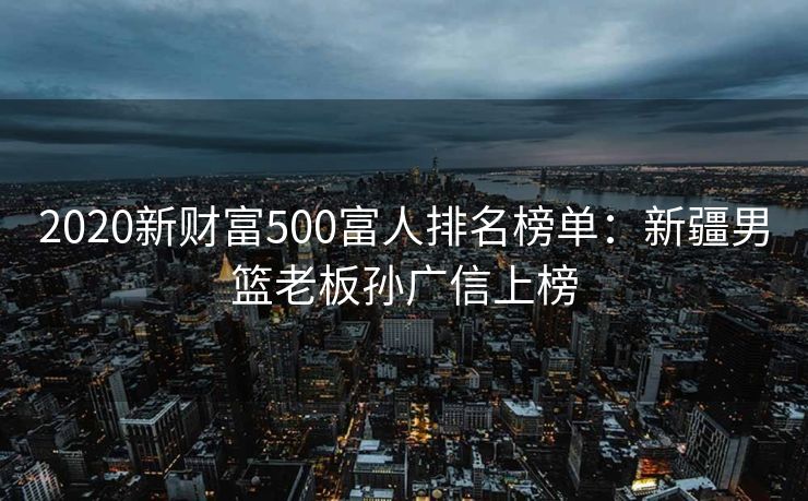 2020新财富500富人排名榜单：新疆男篮老板孙广信上榜