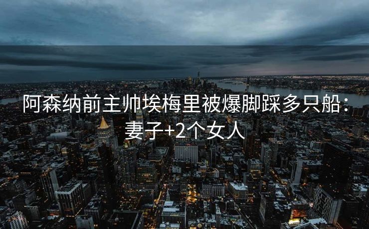 阿森纳前主帅埃梅里被爆脚踩多只船：妻子+2个女人