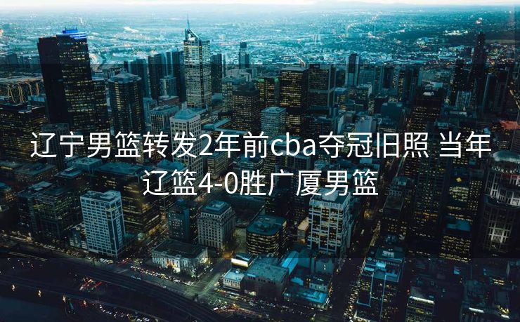 辽宁男篮转发2年前cba夺冠旧照 当年辽篮4-0胜广厦男篮