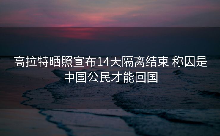 高拉特晒照宣布14天隔离结束 称因是中国公民才能回国