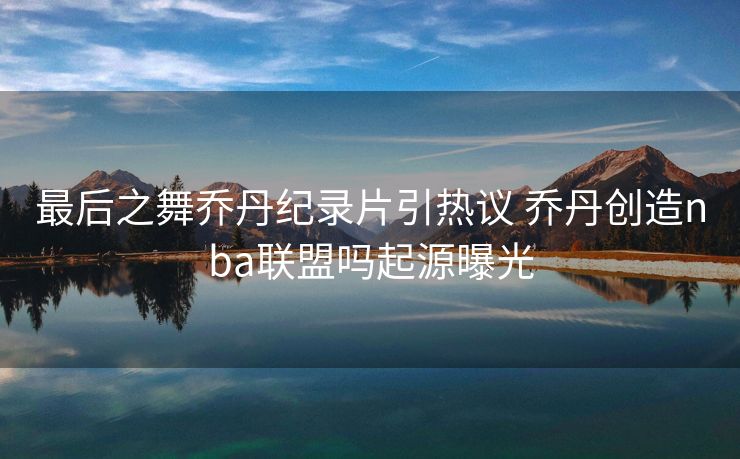 最后之舞乔丹纪录片引热议 乔丹创造nba联盟吗起源曝光