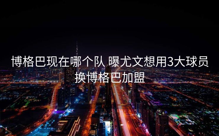 博格巴现在哪个队 曝尤文想用3大球员换博格巴加盟