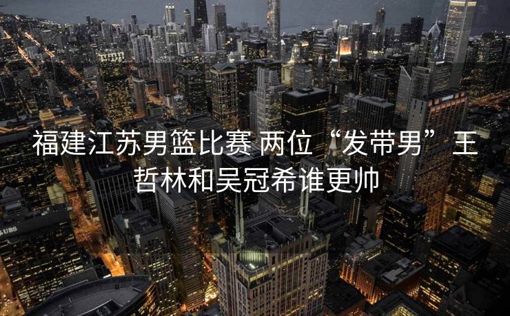 福建江苏男篮比赛 两位“发带男”王哲林和吴冠希谁更帅