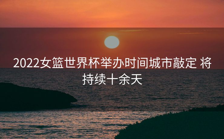 2022女篮世界杯举办时间城市敲定 将持续十余天
