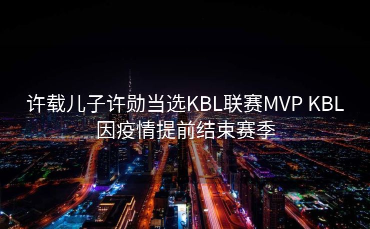 许载儿子许勋当选KBL联赛MVP KBL因疫情提前结束赛季