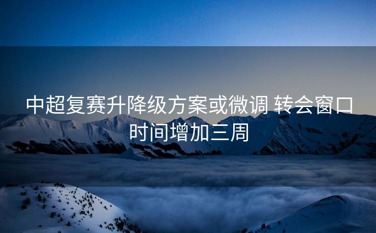 中超复赛升降级方案或微调 转会窗口时间增加三周
