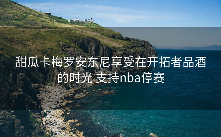 甜瓜卡梅罗安东尼享受在开拓者品酒的时光 支持nba停赛