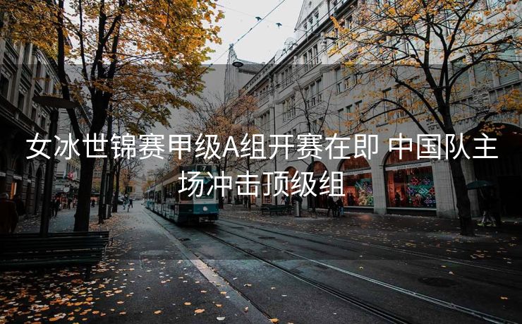 女冰世锦赛甲级A组开赛在即 中国队主场冲击顶级组