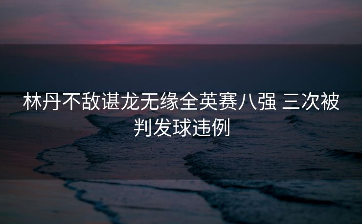 林丹不敌谌龙无缘全英赛八强 三次被判发球违例