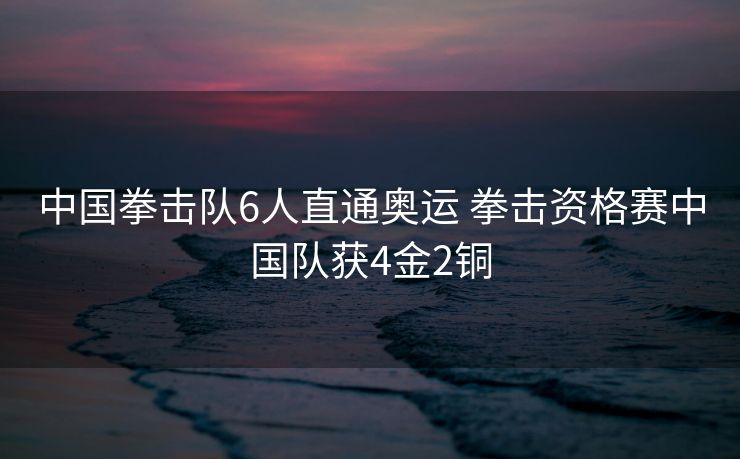 中国拳击队6人直通奥运 拳击资格赛中国队获4金2铜