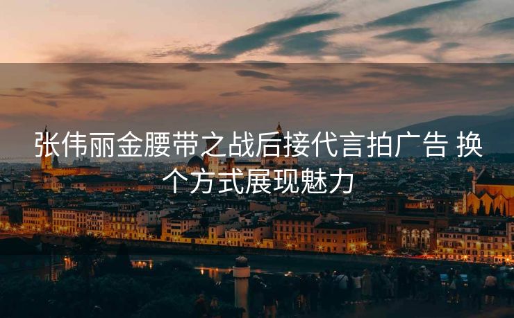 张伟丽金腰带之战后接代言拍广告 换个方式展现魅力