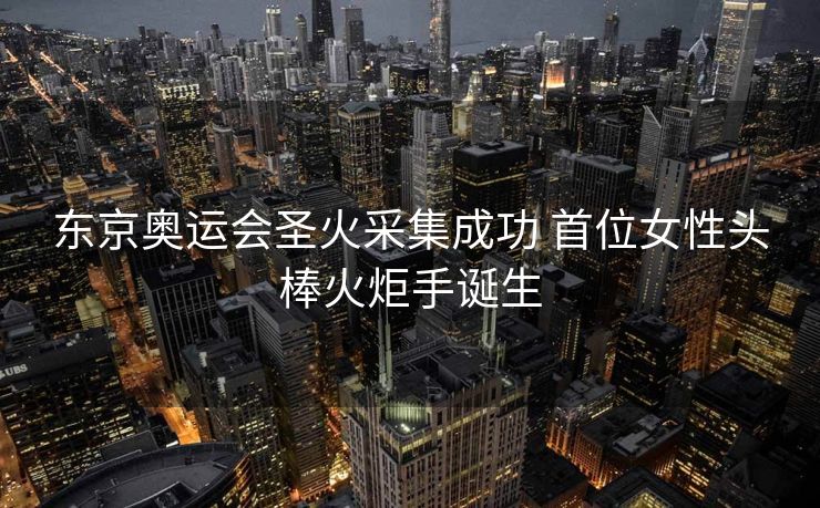 东京奥运会圣火采集成功 首位女性头棒火炬手诞生