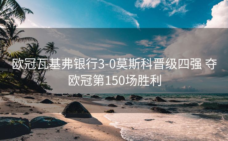 欧冠瓦基弗银行3-0莫斯科晋级四强 夺欧冠第150场胜利