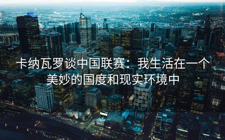 卡纳瓦罗谈中国联赛：我生活在一个美妙的国度和现实环境中