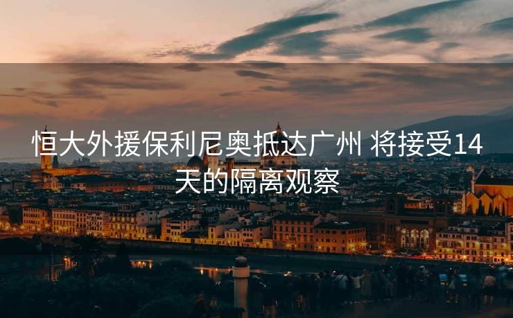 恒大外援保利尼奥抵达广州 将接受14天的隔离观察