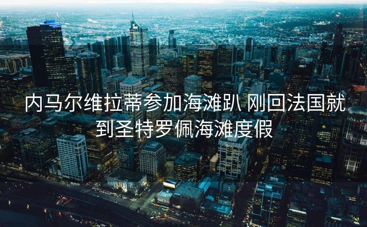 内马尔维拉蒂参加海滩趴 刚回法国就到圣特罗佩海滩度假