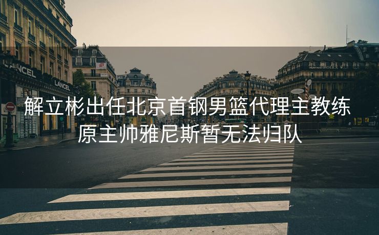 解立彬出任北京首钢男篮代理主教练 原主帅雅尼斯暂无法归队