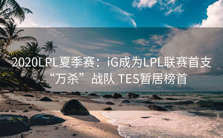 2020LPL夏季赛：iG成为LPL联赛首支“万杀”战队 TES暂居榜首