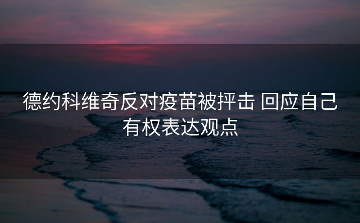 德约科维奇反对疫苗被抨击 回应自己有权表达观点