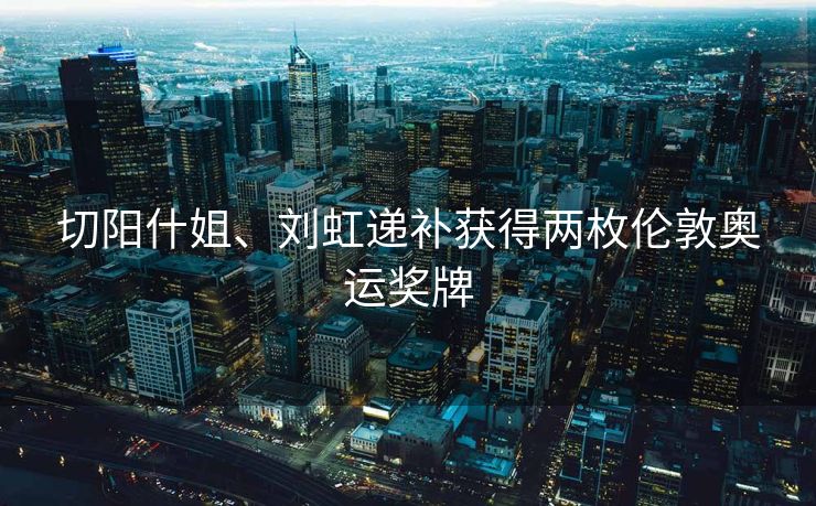 切阳什姐、刘虹递补获得两枚伦敦奥运奖牌