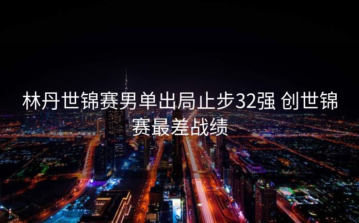 林丹世锦赛男单出局止步32强 创世锦赛最差战绩