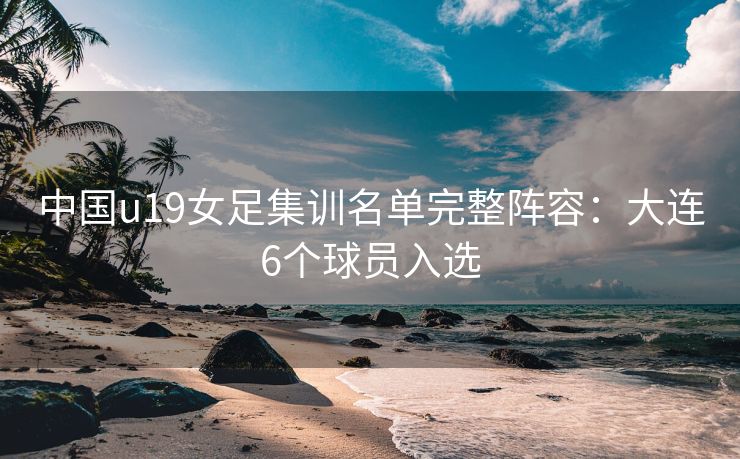 中国u19女足集训名单完整阵容：大连6个球员入选