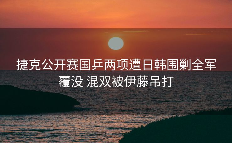 捷克公开赛国乒两项遭日韩围剿全军覆没 混双被伊藤吊打