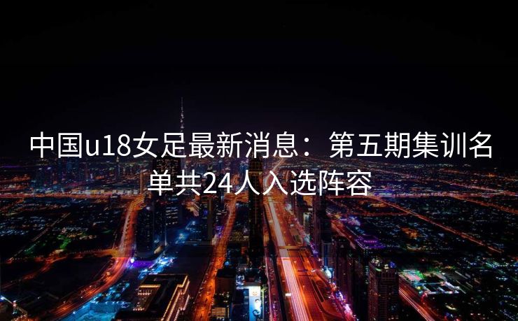 中国u18女足最新消息：第五期集训名单共24人入选阵容
