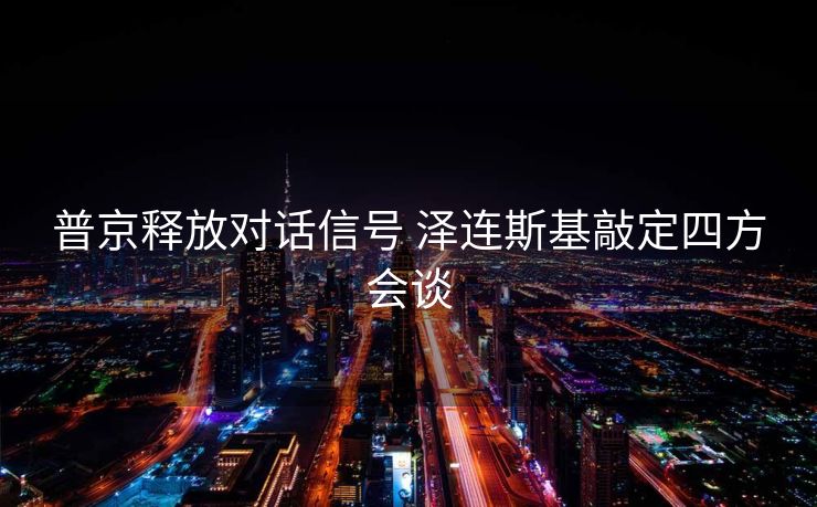 普京释放对话信号 泽连斯基敲定四方会谈