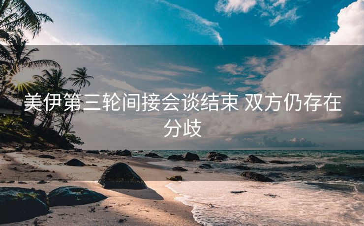 美伊第三轮间接会谈结束 双方仍存在分歧