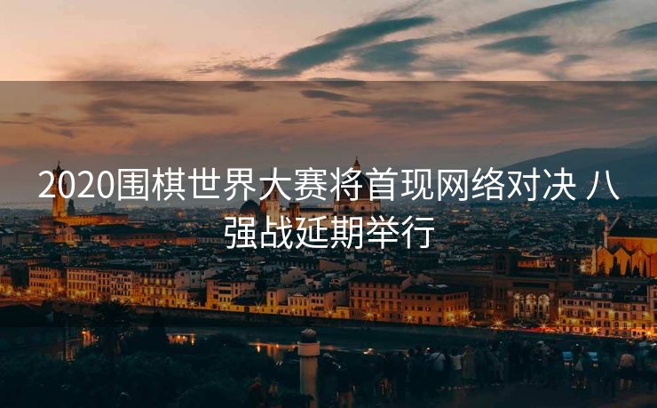 2020围棋世界大赛将首现网络对决 八强战延期举行