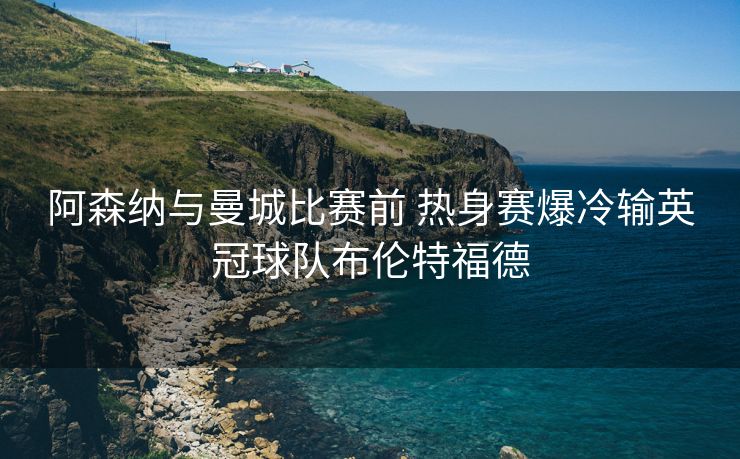 阿森纳与曼城比赛前 热身赛爆冷输英冠球队布伦特福德