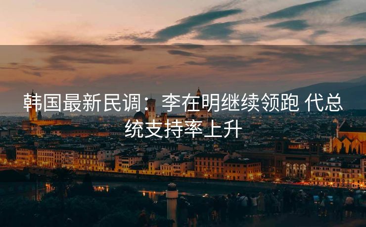 韩国最新民调：李在明继续领跑 代总统支持率上升
