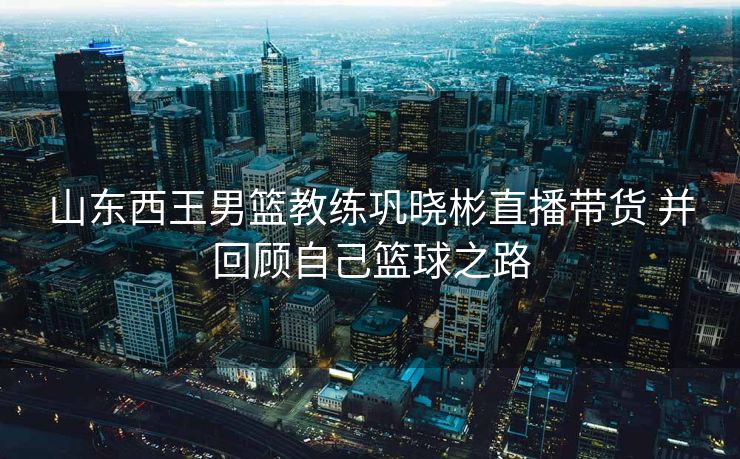 山东西王男篮教练巩晓彬直播带货 并回顾自己篮球之路
