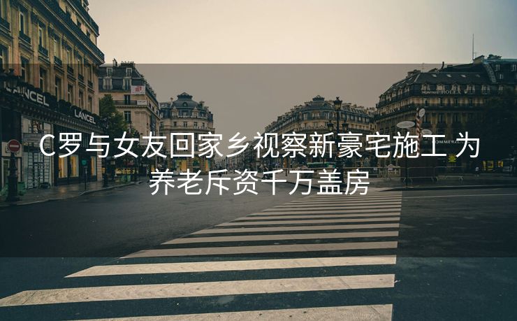 C罗与女友回家乡视察新豪宅施工 为养老斥资千万盖房