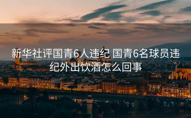 新华社评国青6人违纪 国青6名球员违纪外出饮酒怎么回事