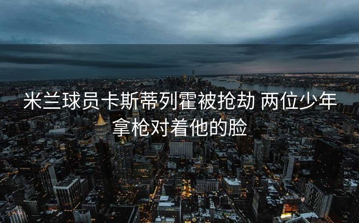 米兰球员卡斯蒂列霍被抢劫 两位少年拿枪对着他的脸