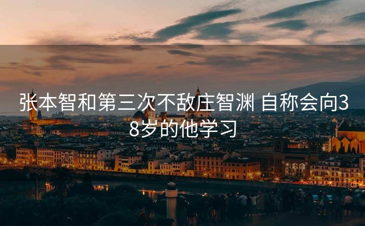 张本智和第三次不敌庄智渊 自称会向38岁的他学习