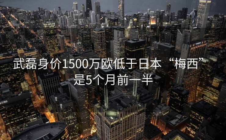 武磊身价1500万欧低于日本“梅西” 是5个月前一半