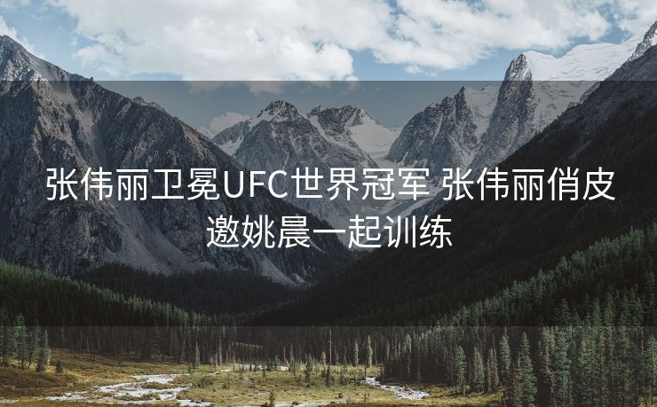 张伟丽卫冕UFC世界冠军 张伟丽俏皮邀姚晨一起训练