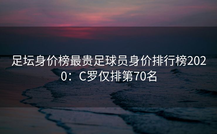 足坛身价榜最贵足球员身价排行榜2020：C罗仅排第70名