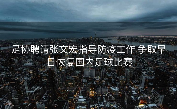 足协聘请张文宏指导防疫工作 争取早日恢复国内足球比赛
