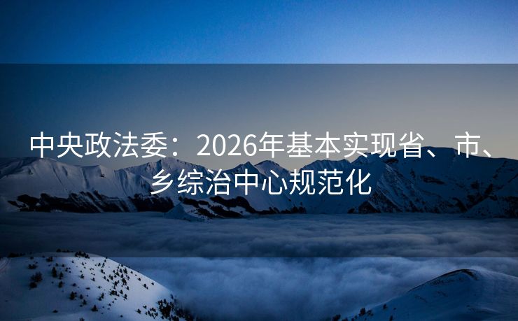 中央政法委：2026年基本实现省、市、乡综治中心规范化