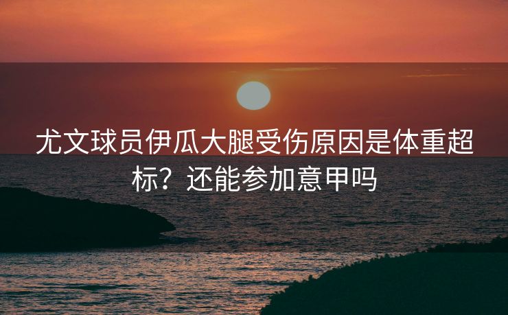 尤文球员伊瓜大腿受伤原因是体重超标？还能参加意甲吗