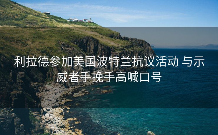 利拉德参加美国波特兰抗议活动 与示威者手挽手高喊口号