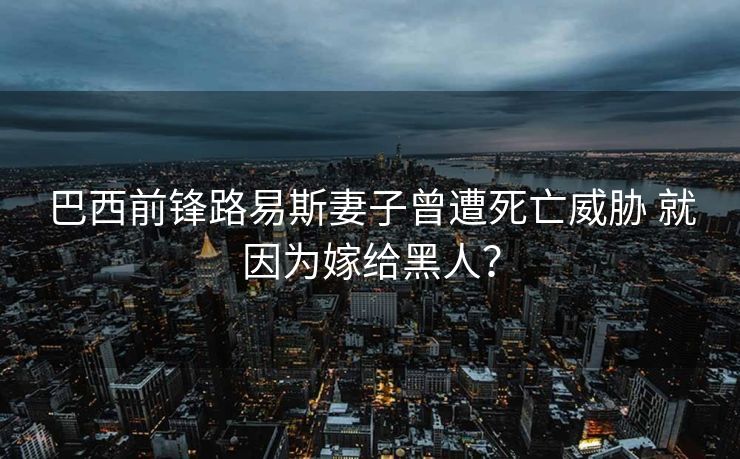 巴西前锋路易斯妻子曾遭死亡威胁 就因为嫁给黑人？