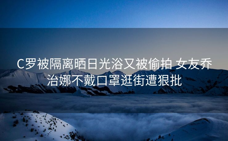 C罗被隔离晒日光浴又被偷拍 女友乔治娜不戴口罩逛街遭狠批